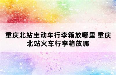 重庆北站坐动车行李箱放哪里 重庆北站火车行李箱放哪